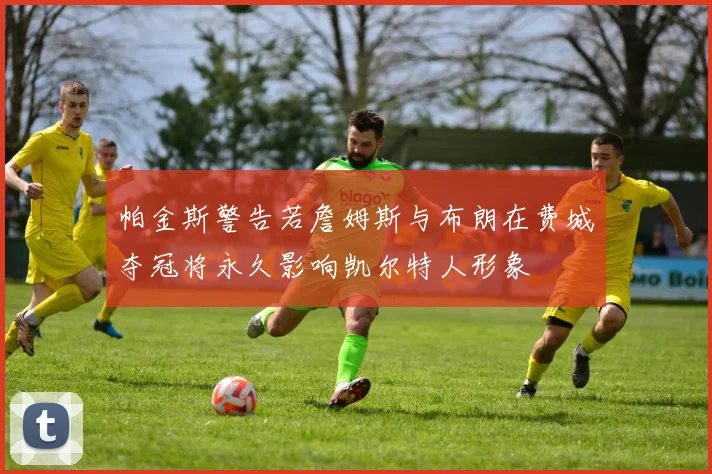 帕金斯警告若詹姆斯与布朗在费城夺冠将永久影响凯尔特人形象