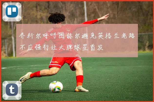 乔科尔呼吁图赫尔避免英格兰老路不应强行让大牌球星首发