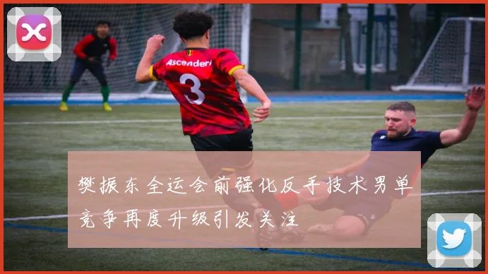 樊振东全运会前强化反手技术男单竞争再度升级引发关注