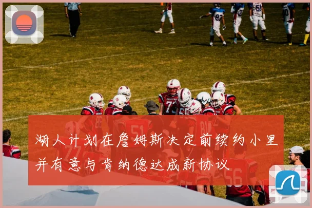 湖人计划在詹姆斯决定前续约小里并有意与肯纳德达成新协议