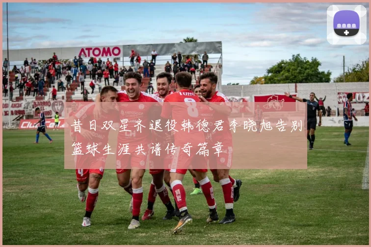 昔日双星齐退役韩德君李晓旭告别篮球生涯共谱传奇篇章
