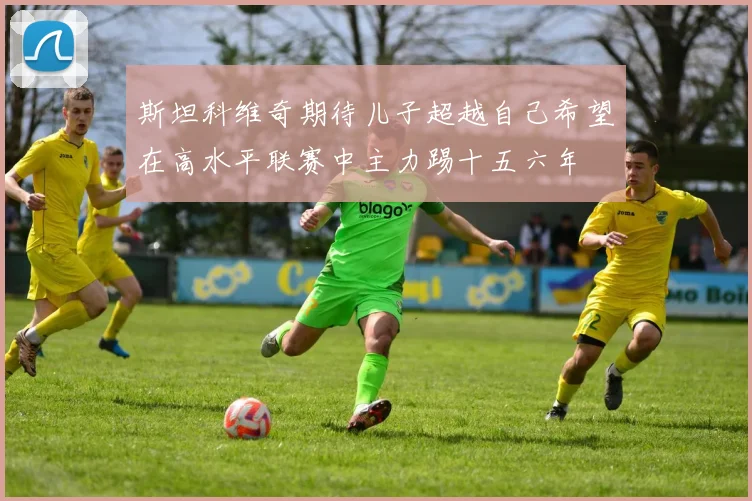 斯坦科维奇期待儿子超越自己希望在高水平联赛中主力踢十五六年