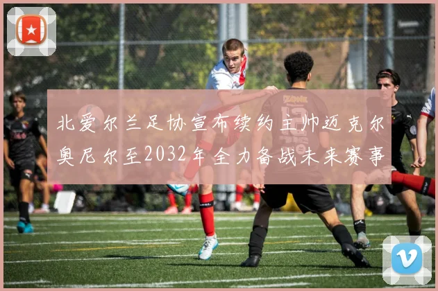 北爱尔兰足协宣布续约主帅迈克尔奥尼尔至2032年全力备战未来赛事