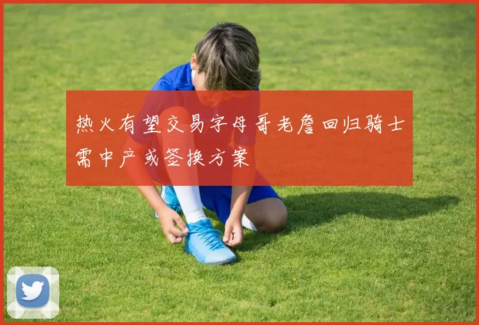 热火有望交易字母哥老詹回归骑士需中产或签换方案