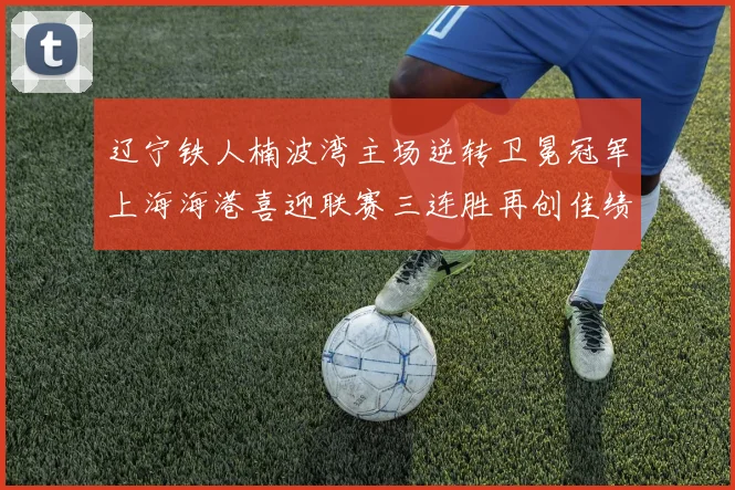 辽宁铁人楠波湾主场逆转卫冕冠军上海海港喜迎联赛三连胜再创佳绩