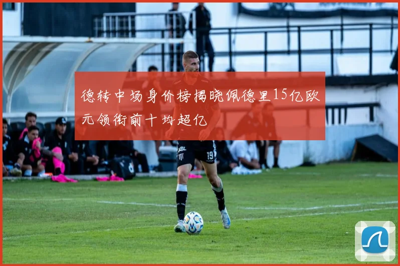 德转中场身价榜揭晓佩德里15亿欧元领衔前十均超亿