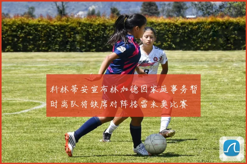 科林蒂安宣布林加德因家庭事务暂时离队将缺席对阵格雷米奥比赛