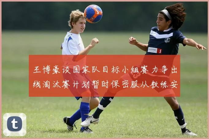 王博豪谈国家队目标小组赛力争出线淘汰赛计划暂时保密服从教练安排