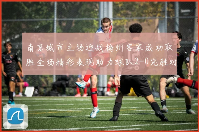 南京城市主场迎战梅州客家成功取胜全场精彩表现助力球队2-0完胜对手